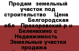 Продам  земельный участок под строительство. › Цена ­ 300 000 - Белгородская обл., Прохоровский р-н, Беленихино с. Недвижимость » Земельные участки продажа   . Белгородская обл.